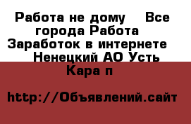 Работа не дому. - Все города Работа » Заработок в интернете   . Ненецкий АО,Усть-Кара п.